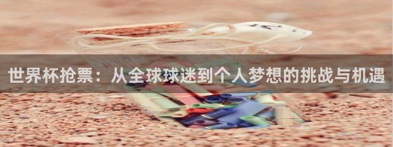 世界杯小组赛赛程：世界杯抢票：从全球球迷到个人梦想的挑战与机遇